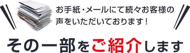 お手紙・メールにて続々お客様の声をいただいております！ その一部をご紹介します