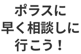 ポラスに早く相談しに行こう！