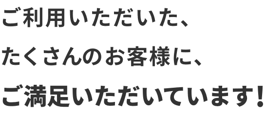 ご利用いただいた、たくさんのお客様にご満足いただいています！