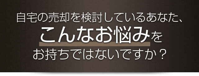 自宅の売却を検討しているあなた、こんなお悩みをお持ちではないですか？