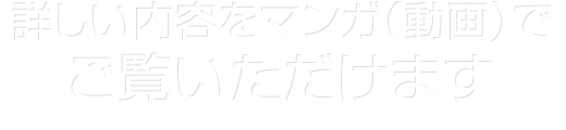 詳しい内容をマンガ（動画）で ご覧いただけます